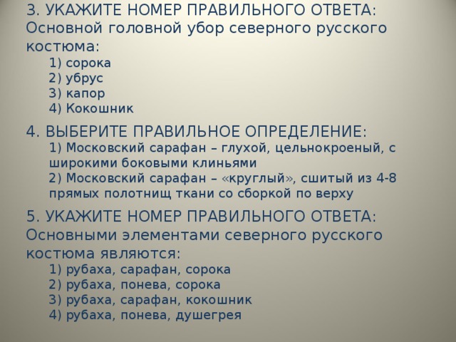 3. УКАЖИТЕ НОМЕР ПРАВИЛЬНОГО ОТВЕТА: Основной головной убор северного русского костюма: 1) сорока 2) убрус 3) капор 4) Кокошник 1) сорока 2) убрус 3) капор 4) Кокошник 4. ВЫБЕРИТЕ ПРАВИЛЬНОЕ ОПРЕДЕЛЕНИЕ: 1) Московский сарафан – глухой, цельнокроеный, с широкими боковыми клиньями 2) Московский сарафан – «круглый», сшитый из 4-8 прямых полотнищ ткани со сборкой по верху 1) Московский сарафан – глухой, цельнокроеный, с широкими боковыми клиньями 2) Московский сарафан – «круглый», сшитый из 4-8 прямых полотнищ ткани со сборкой по верху 5. УКАЖИТЕ НОМЕР ПРАВИЛЬНОГО ОТВЕТА: Основными элементами северного русского костюма являются: 1) рубаха, сарафан, сорока 2) рубаха, понева, сорока 3) рубаха, сарафан, кокошник 4) рубаха, понева, душегрея 1) рубаха, сарафан, сорока 2) рубаха, понева, сорока 3) рубаха, сарафан, кокошник 4) рубаха, понева, душегрея 