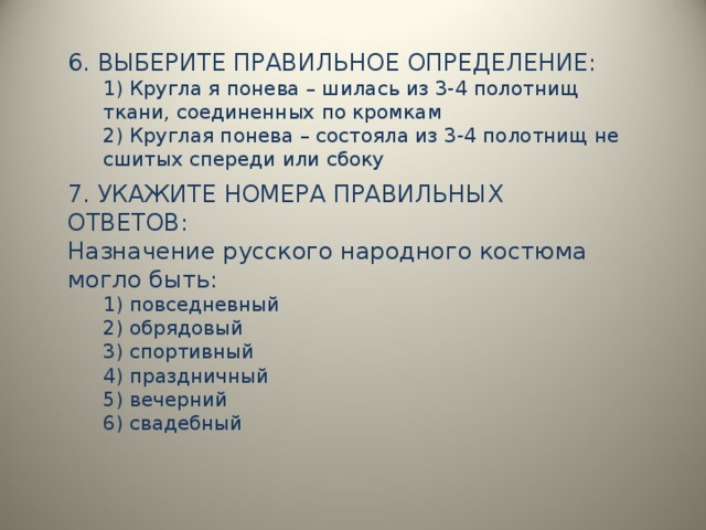 6. ВЫБЕРИТЕ ПРАВИЛЬНОЕ ОПРЕДЕЛЕНИЕ: 1) Кругла я понева – шилась из 3-4 полотнищ ткани, соединенных по кромкам 2) Круглая понева – состояла из 3-4 полотнищ не сшитых спереди или сбоку 1) Кругла я понева – шилась из 3-4 полотнищ ткани, соединенных по кромкам 2) Круглая понева – состояла из 3-4 полотнищ не сшитых спереди или сбоку  7. УКАЖИТЕ НОМЕРА ПРАВИЛЬНЫХ ОТВЕТОВ: Назначение русского народного костюма могло быть: 1) повседневный 2) обрядовый 3) спортивный 4) праздничный 5) вечерний 6) свадебный 1) повседневный 2) обрядовый 3) спортивный 4) праздничный 5) вечерний 6) свадебный 
