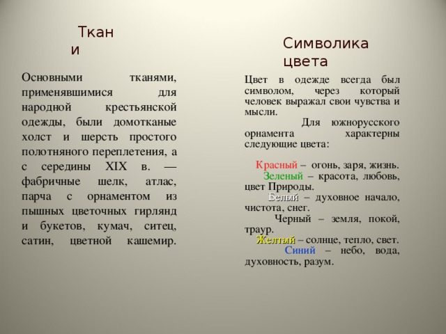     Ткани Символика цвета  Основными тканями, применявшимися для народной крестьянской одежды, были домотканые холст и шерсть простого полотняного переплетения, а с середины XIX в. — фабричные шелк, атлас, парча с орнаментом из пышных цветочных гирлянд и букетов, кумач, ситец, сатин, цветной кашемир.   Цвет в одежде всегда был символом, через который человек выражал свои чувства и мысли.  Для южнорусского орнамента характерны следующие цвета:  Красный – огонь, заря, жизнь.  Зеленый – красота, любовь, цвет Природы.  Белый – духовное начало, чистота, снег.  Черный – земля, покой, траур.  Желтый  – солнце, тепло, свет.  Синий – небо, вода, духовность, разум. 