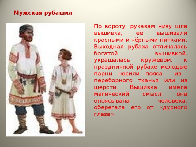 Мужская рубашка  По вороту, рукавам низу шла вышивка, её вышивали красными и чёрными нитками. Выходная рубаха отличалась богатой вышивкой, украшалась кружевом, к праздничной рубахе молодые парни носили пояса из переборного тканья или из шерсти. Вышивка имела магический смысл: она опоясывала человека, оберегала его от «дурного глаза». 
