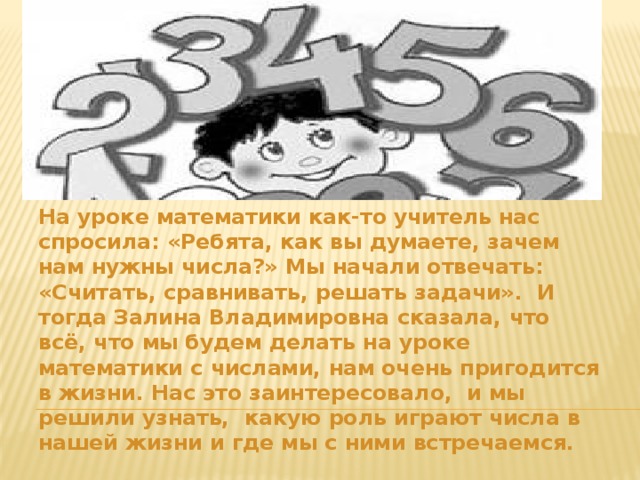 На уроке математики как-то учитель нас спросила: «Ребята, как вы думаете, зачем нам нужны числа?» Мы начали отвечать: «Считать, сравнивать, решать задачи». И тогда Залина Владимировна сказала, что всё, что мы будем делать на уроке математики с числами, нам очень пригодится в жизни. Нас это заинтересовало, и мы решили узнать, какую роль играют числа в нашей жизни и где мы с ними встречаемся. 