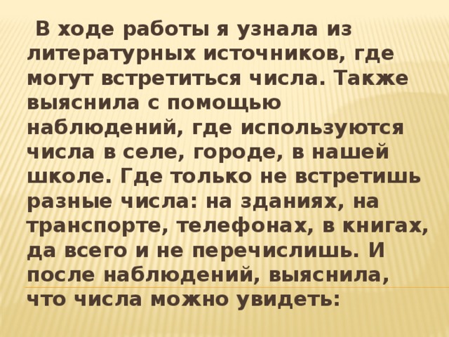  В ходе работы я узнала из литературных источников, где могут встретиться числа. Также выяснила с помощью наблюдений, где используются числа в селе, городе, в нашей школе. Где только не встретишь разные числа: на зданиях, на транспорте, телефонах, в книгах, да всего и не перечислишь.  И после наблюдений, выяснила, что числа можно увидеть: 