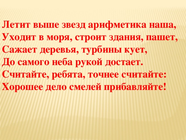 Летит выше звезд арифметика наша, Уходит в моря, строит здания, пашет, Сажает деревья, турбины кует, До самого неба рукой достает. Считайте, ребята, точнее считайте: Хорошее дело смелей прибавляйте! 