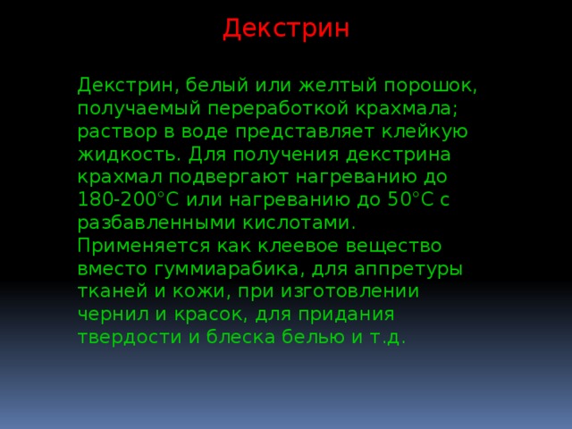 Декстрин Декстрин, белый или желтый порошок, получаемый переработкой крахмала; раствор в воде представляет клейкую жидкость. Для получения декстрина крахмал подвергают нагреванию до 180-200°С или нагреванию до 50°С с разбавленными кислотами. Применяется как клеевое вещество вместо гуммиарабика, для аппретуры тканей и кожи, при изготовлении чернил и красок, для придания твердости и блеска белью и т.д. 