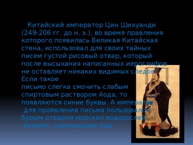  Китайский император Цин Шихуанди (249-206 гг. до н. э.), во время правления которого появилась Великая Китайская стена, использовал для своих тайных писем густой рисовый отвар, который после высыхания написанных иероглифов не оставляет никаких видимых следов. Если такое письмо слегка смочить слабым спиртовым раствором йода, то появляются синие буквы. А император  для проявления письма пользовался бурым отваром морских водорослей,  видимо, содержащим йод. 