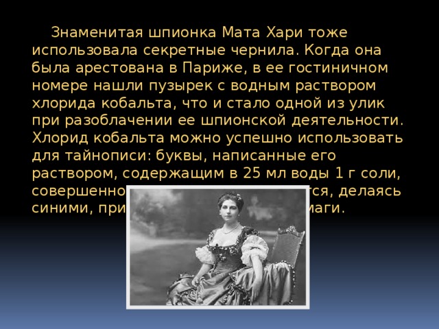  Знаменитая шпионка Мата Хари тоже использовала секретные чернила. Когда она была арестована в Париже, в ее гостиничном номере нашли пузырек с водным раствором хлорида кобальта, что и стало одной из улик при разоблачении ее шпионской деятельности. Хлорид кобальта можно успешно использовать для тайнописи: буквы, написанные его раствором, содержащим в 25 мл воды 1 г соли, совершенно невидимы и проявляются, делаясь синими, при легком нагревании бумаги. 