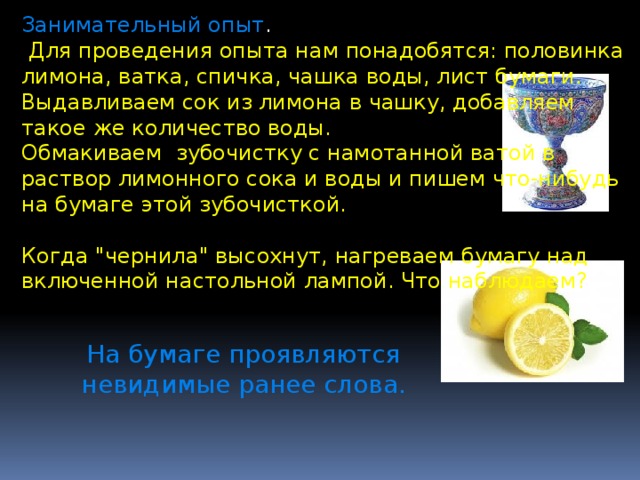 Занимательный опыт .  Для проведения опыта нам понадобятся: половинка лимона, ватка, спичка, чашка воды, лист бумаги. Выдавливаем сок из лимона в чашку, добавляем такое же количество воды. Обмакиваем зубочистку с намотанной ватой в раствор лимонного сока и воды и пишем что-нибудь на бумаге этой зубочисткой. Когда 