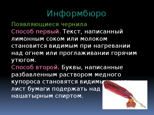 Информбюро Появляющиеся чернила Способ первый . Текст, написанный лимонным соком или молоком становится видимым при нагревании над огнем или проглаживании горячим утюгом. Способ второй . Буквы, написанные разбавленным раствором медного купороса становятся видимыми, если лист бумаги подержать над склянкой с нашатырным спиртом. 