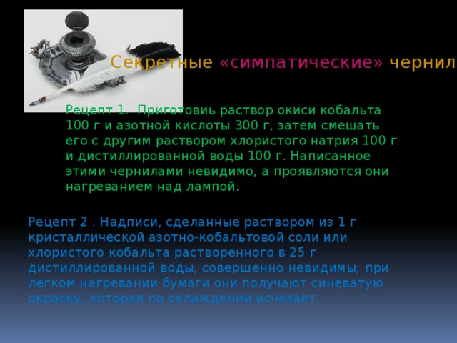Секретные «симпатические» чернила Рецепт 1. Приготовиь раствор окиси кобальта 100 г и азотной кислоты 300 г, затем смешать его с другим раствором хлористого натрия 100 г и дистиллированной воды 100 г. Написанное этими чернилами невидимо, а проявляются они нагреванием над лампой . Рецепт 2 . Надписи, сделанные раствором из 1 г кристаллической азотно-кобальтовой соли или хлористого кобальта растворенного в 25 г дистиллированной воды, совершенно невидимы; при легком нагревании бумаги они получают синеватую окраску, которая по охлаждении исчезает. 
