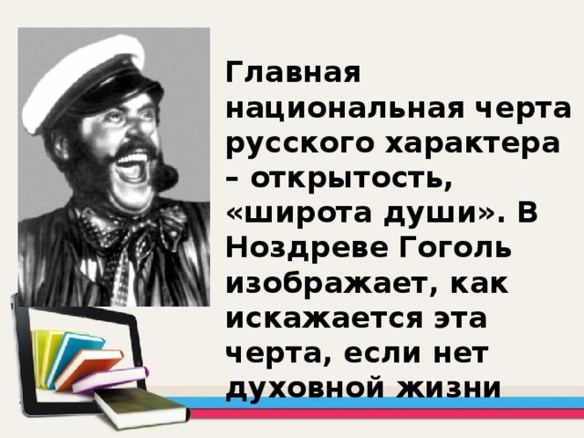 Главная национальная черта русского характера – открытость, «широта души». В Ноздреве Гоголь изображает, как искажается эта черта, если нет духовной жизни 
