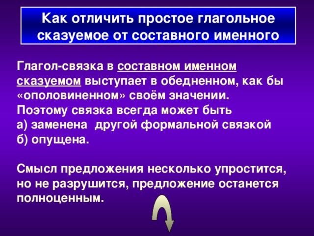 Как отличить простое глагольное сказуемое от составного  именного Глагол-связка в составном именном сказуемом выступает в обедненном, как бы «ополовиненном» своём значении. Поэтому связка всегда может быть а) заменена другой формальной связкой б) опущена.  Смысл предложения несколько упростится, но не разрушится, предложение останется полноценным.