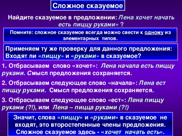 Сложное сказуемое Найдите сказуемое в предложении:  Лена хочет начать есть пиццу руками» ? Помните: сложное сказуемое всегда можно свести к одному из элементарных  типов. Применяем ту же проверку для данного предложения: Входят ли « пиццу » и « руками » в сказуемое? 1. Отбрасываем слово «хочет»:  Лена начала есть пиццу руками. С мысл предложения сохраняется. 2. Отбрасываем следующее слово «начала»:  Лена ест пиццу руками. . Смысл предложения сохраняется. 3. Отбрасываем следующее слово «ест»:  Лена пиццу  руками (?!),  или   Лена – пицца руками (?!) Значит, слова « пиццу » и « руками » в сказуемое не входят, это второстепенные члены предложения. Сложное сказуемое здесь - « хочет начать есть ».