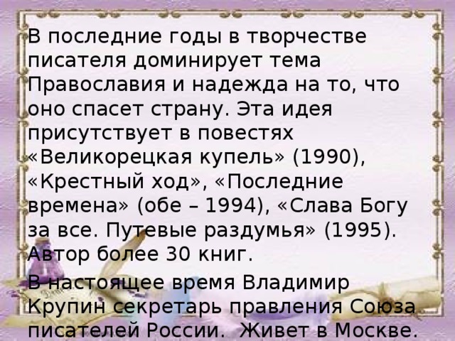 В последние годы в творчестве писателя доминирует тема Православия и надежда на то, что оно спасет страну. Эта идея присутствует в повестях «Великорецкая купель» (1990), «Крестный ход», «Последние времена» (обе – 1994), «Слава Богу за все. Путевые раздумья» (1995). Автор более 30 книг. В настоящее время Владимир Крупин секретарь правления Союза писателей России. Живет в Москве. 