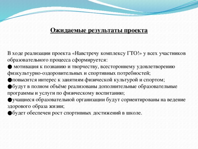 Ожидаемые результаты проекта   В ходе реализации проекта «Навстречу комплексу ГТО!» у всех участников образовательного процесса сформируется: ● мотивация к познанию и творчеству, всестороннему удовлетворению физкультурно-оздоровительных и спортивных потребностей; ● повысится интерес к занятиям физической культурой и спортом; ● будут в полном объёме реализованы дополнительные образовательные программы и услуги по физическому воспитанию; ● учащиеся образовательной организации будут сориентированы на ведение здорового образа жизни; ● будет обеспечен рост спортивных достижений в школе.   