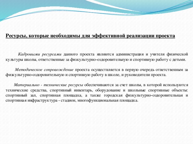 Ресурсы, которые необходимы для эффективной реализации проекта    Кадровыми ресурсами данного проекта являются администрация и учителя физической культуры школы, ответственные за физкультурно-оздоровительную и спортивную работу с детьми.  Методическое сопровождение проекта осуществляется в первую очередь ответственным за физкультурно-оздоровительную и спортивную работу в школе, и руководители проекта.  Материально - технические ресурсы обеспечиваются за счет школы, в которой используются технические средства, спортивный инвентарь, оборудование и школьные спортивные объекты: спортивный зал, спортивная площадка, а также городская физкультурно-оздоровительная и спортивная инфраструктура - стадион, многофункциональная площадка.