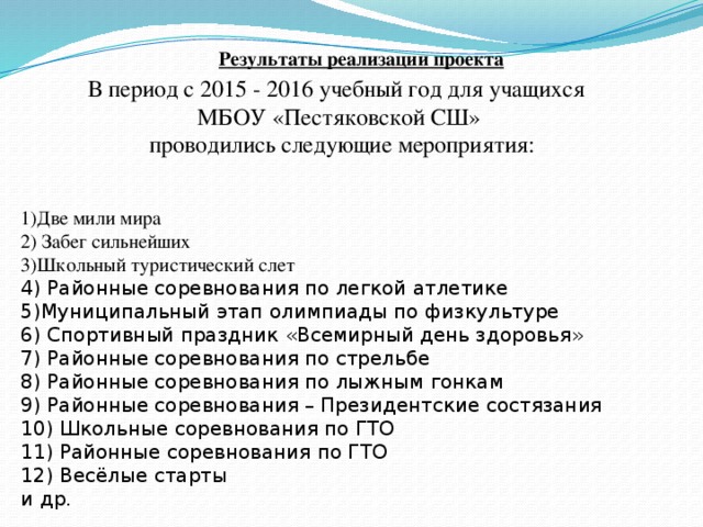 Результаты реализации проекта В период с 2015 - 2016 учебный год для учащихся МБОУ «Пестяковской СШ»  проводились следующие мероприятия: 1)Две мили мира 2) Забег сильнейших 3)Школьный туристический слет 4) Районные соревнования по легкой атлетике 5)Муниципальный этап олимпиады по физкультуре 6) Спортивный праздник «Всемирный день здоровья» 7) Районные соревнования по стрельбе 8) Районные соревнования по лыжным гонкам 9) Районные соревнования – Президентские состязания 10) Школьные соревнования по ГТО 11) Районные соревнования по ГТО 12) Весёлые старты и др.