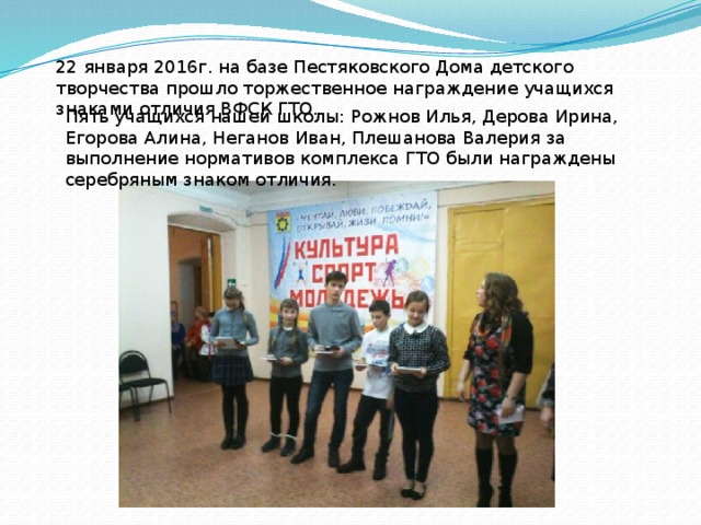 22 января 2016г. на базе Пестяковского Дома детского творчества прошло торжественное награждение учащихся знаками отличия ВФСК ГТО.  Пять учащихся нашей школы: Рожнов Илья, Дерова Ирина, Егорова Алина, Неганов Иван, Плешанова Валерия за выполнение нормативов комплекса ГТО были награждены серебряным знаком отличия.