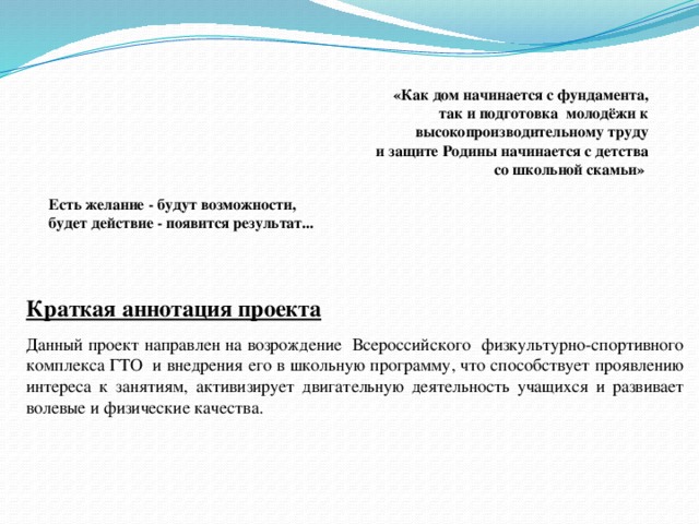 «Как дом начинается с фундамента, так и подготовка молодёжи к высокопроизводительному труду и защите Родины начинается с детства со школьной скамьи» Есть желание - будут возможности,  будет действие - появится результат... Краткая аннотация проекта Данный проект направлен на возрождение Всероссийского физкультурно-спортивного комплекса ГТО и внедрения его в школьную программу, что способствует проявлению интереса к занятиям, активизирует двигательную деятельность учащихся и развивает волевые и физические качества.