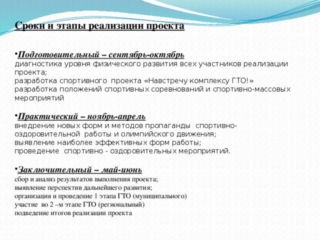 Сроки и этапы реализации проекта  Подготовительный – сентябрь-октябрь диагностика уровня физического развития всех участников реализации проекта; разработка спортивного  проекта «Навстречу комплексу ГТО!» разработка положений спортивных соревнований и спортивно-массовых мероприятий Практический – ноябрь-апрель внедрение новых форм и методов пропаганды  спортивно-оздоровительной  работы и олимпийского движения; выявление наиболее эффективных форм работы; проведение  спортивно - оздоровительных мероприятий. Заключительный – май-июнь сбор и анализ результатов выполнения проекта; выявление перспектив дальнейшего развития; организация и проведение 1 этапа ГТО (муниципального) участие во 2 –м этапе ГТО (региональный) подведение итогов реализации проекта