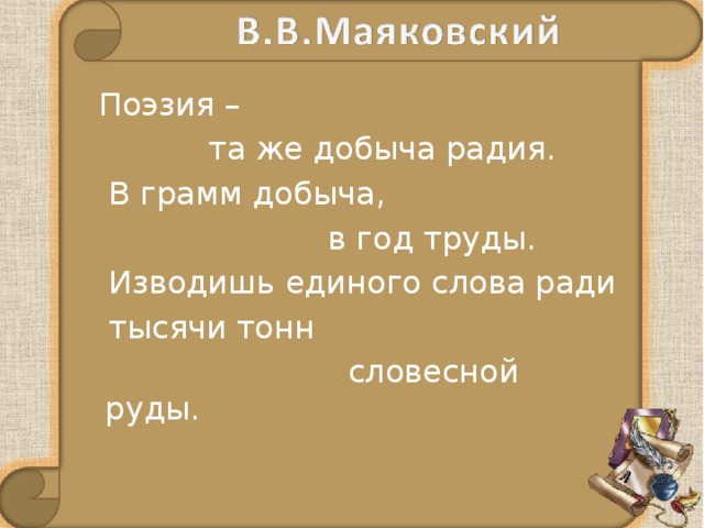  Поэзия –  та же добыча радия.  В грамм добыча,  в год труды.  Изводишь единого слова ради  тысячи тонн  словесной руды. 