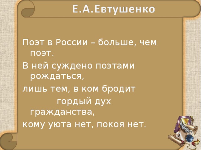 Поэт в России – больше, чем поэт. В ней суждено поэтами рождаться, лишь тем, в ком бродит  гордый дух гражданства, кому уюта нет, покоя нет. 