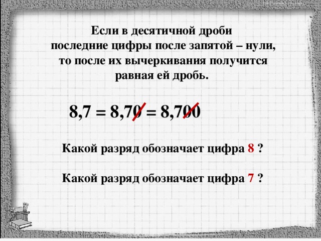 Если в десятичной дроби последние цифры после запятой – нули, то после их вычеркивания получится равная ей дробь. 8,7 = 8,70 = 8,700 Какой разряд обозначает цифра 8 ? Какой разряд обозначает цифра 7 ? 