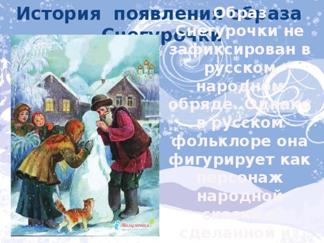 История появления образа Снегурочки Образ Снегурочки не зафиксирован в русском народном обряде. Однако в русском фольклоре она фигурирует как персонаж народной сказки о сделанной из снега девочке, которая ожила. 