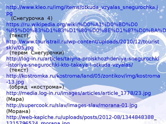 http://www.kleo.ru/img/items/otkuda_vzyalas_snegurochka.jpg  (Снегурочка 4) https://ru.wikipedia.org/wiki/%D0%A1%D0%BD%D0%B5%D0%B3%D1%83%D1%80%D0%BE%D1%87%D0%BA%D0%B0  (текст) http://www.touristrail.ru/wp-content/uploads/2010/12/touristskiv/05.jpg  (терем Снегурочки) http://log-in.ru/articles/taiyna-proiskhozhdeniya-snegurochki-istoriya-snegurochki-kto-takaya-i-otkuda-vzyalas/  (текст) http://kostromka.ru/kostroma/land/05/zontikov/img/kostroma-13.jpg  (обряд «кострома») http://media.log-in.ru/images/articles/article_1778/23.jpg  (Мара) http://supercook.ru/slav/images-slav/morana-01.jpg  (Морана) http://web-kapiche.ru/uploads/posts/2012-08/1344848388_1215796524_morana.jpg  (Морана 1) http://dedmoroz.kh.ua/istoria/snegurochka.html  (текст) http://dic.academic.ru/pictures/enc_literature/i_036.jpg  (А.Н. Афанасьев портрет) 
