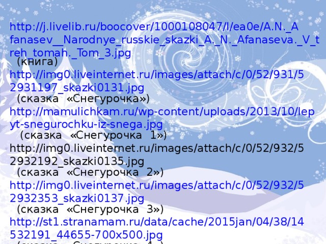 http://j.livelib.ru/boocover/1000108047/l/ea0e/A.N._Afanasev__Narodnye_russkie_skazki_A._N._Afanaseva._V_treh_tomah._Tom_3.jpg  (книга) http://img0.liveinternet.ru/images/attach/c/0/52/931/52931197_skazki0131.jpg  (сказка «Снегурочка») http://mamulichkam.ru/wp-content/uploads/2013/10/lepyt-snegurochku-iz-snega.jpg  (сказка «Снегурочка 1») http://img0.liveinternet.ru/images/attach/c/0/52/932/52932192_skazki0135.jpg  (сказка «Снегурочка 2») http://img0.liveinternet.ru/images/attach/c/0/52/932/52932353_skazki0137.jpg (сказка «Снегурочка 3») http://st1.stranamam.ru/data/cache/2015jan/04/38/14532191_44655-700x500.jpg  (сказка «Снегурочка 4») http://fb.ru/misc/i/gallery/3663/318424.jpg  (А.Н. Островский портрет) http://www.bebinka.ru/sites/default/files/articles/snegurochka.jpg  (книга Островского) 