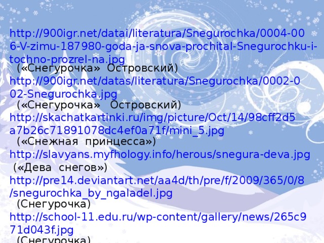 http://900igr.net/datai/literatura/Snegurochka/0004-006-V-zimu-187980-goda-ja-snova-prochital-Snegurochku-i-tochno-prozrel-na.jpg  («Снегурочка» Островский) http://900igr.net/datas/literatura/Snegurochka/0002-002-Snegurochka.jpg  («Снегурочка» Островский) http://skachatkartinki.ru/img/picture/Oct/14/98cff2d5a7b26c71891078dc4ef0a71f/mini_5.jpg  («Снежная принцесса») http://slavyans.myfhology.info/herous/snegura-deva.jpg  («Дева снегов») http://pre14.deviantart.net/aa4d/th/pre/f/2009/365/0/8/snegurochka_by_ngaladel.jpg  (Снегурочка) http://school-11.edu.ru/wp-content/gallery/news/265c971d043f.jpg  (Снегурочка) http://orgprazdnik.ru/uploads/posts/2010-11/1290370748_321.jpg  (Снегурочка с белочками) 