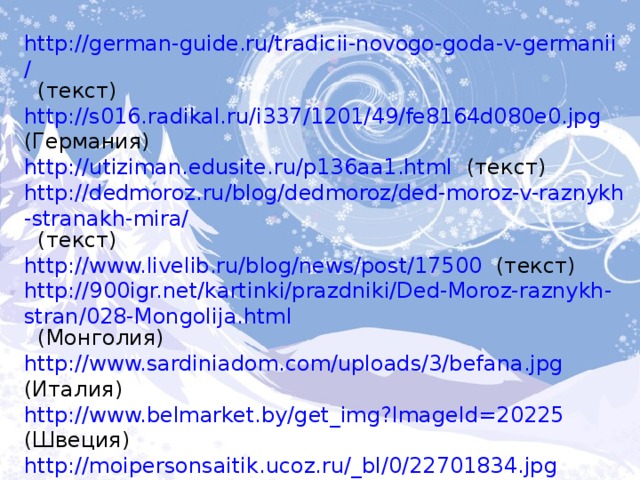 http://german-guide.ru/tradicii-novogo-goda-v-germanii/  (текст) http://s016.radikal.ru/i337/1201/49/fe8164d080e0.jpg  (Германия) http://utiziman.edusite.ru/p136aa1.html  (текст) http://dedmoroz.ru/blog/dedmoroz/ded-moroz-v-raznykh-stranakh-mira/  (текст) http://www.livelib.ru/blog/news/post/17500  (текст) http://900igr.net/kartinki/prazdniki/Ded-Moroz-raznykh-stran/028-Mongolija.html  (Монголия) http://www.sardiniadom.com/uploads/3/befana.jpg  (Италия) http://www.belmarket.by/get_img?ImageId=20225  (Швеция) http://moipersonsaitik.ucoz.ru/_bl/0/22701834.jpg  (Узбекистан) 