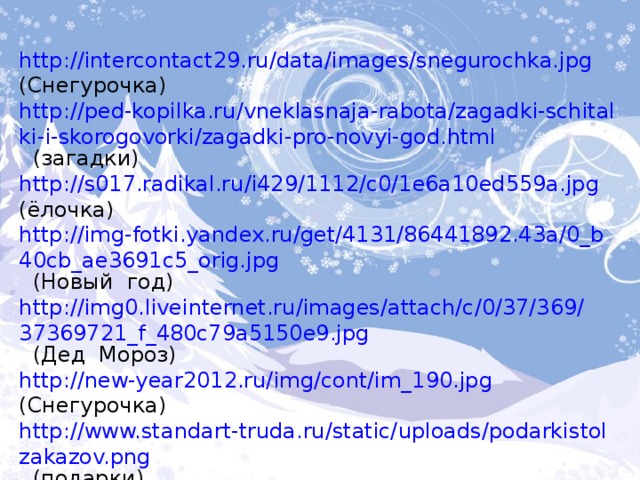 http://intercontact29.ru/data/images/snegurochka.jpg  (Снегурочка) http://ped-kopilka.ru/vneklasnaja-rabota/zagadki-schitalki-i-skorogovorki/zagadki-pro-novyi-god.html  (загадки) http://s017.radikal.ru/i429/1112/c0/1e6a10ed559a.jpg  (ёлочка) http://img-fotki.yandex.ru/get/4131/86441892.43a/0_b40cb_ae3691c5_orig.jpg  (Новый год) http://img0.liveinternet.ru/images/attach/c/0/37/369/37369721_f_480c79a5150e9.jpg  (Дед Мороз) http://new-year2012.ru/img/cont/im_190.jpg  (Снегурочка) http://www.standart-truda.ru/static/uploads/podarkistolzakazov.png  (подарки) http://pozdrav.a-angel.ru/prazdniki/snegurochka.html  (текст) 