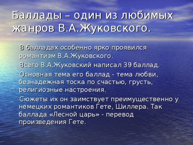 Баллады – один из любимых жанров В.А.Жуковского.  В балладах особенно ярко проявился романтизм В.А.Жуковского.  Всего В.А.Жуковский написал 39 баллад.  Основная тема его баллад - тема любви, безнадежная тоска по счастью, грусть, религиозные настроения.  Сюжеты их он заимствует преимущественно у немецких романтиков Гете, Шиллера. Так баллада «Лесной царь» - перевод произведения Гете. 