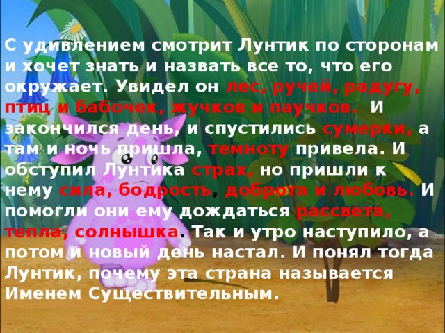 С удивлением смотрит Лунтик по сторонам и хочет знать и назвать все то, что его окружает. Увидел он лес, ручей, радугу, птиц и бабочек, жучков и паучков.  И закончился день, и спустились сумерки, а там и ночь пришла, темноту  привела. И обступил Лунтика  страх,  но пришли к нему  сила, бодрость , доброта и любовь. И помогли они ему дождаться рассвета, тепла, солнышка . Так и утро наступило, а потом и новый день настал. И понял тогда Лунтик, почему эта страна называется Именем Существительным. 