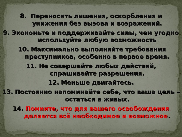 8. Переносить лишения, оскорбления и унижения без вызова и возражений. 9. Экономьте и поддерживайте силы, чем угодно используйте любую возможность  10. Максимально выполняйте требования преступников, особенно в первое время. 11. Не совершайте любых действий, спрашивайте разрешения. 12. Меньше двигайтесь. 13. Постоянно напоминайте себе, что ваша цель – остаться в живых. 14. Помните, что  для вашего освобождения делается всё необходимое и возможное . 