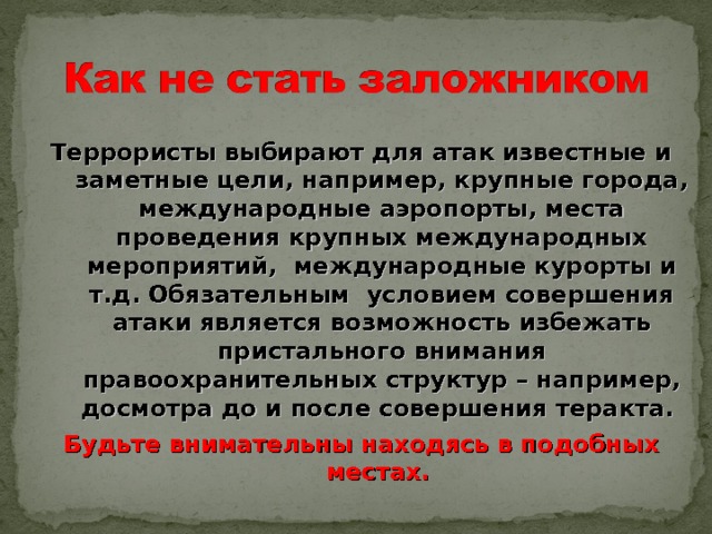 Террористы выбирают для атак известные и заметные цели, например, крупные города, международные аэропорты, места проведения крупных международных мероприятий, международные курорты и т.д. Обязательным условием совершения атаки является возможность избежать пристального внимания правоохранительных структур – например, досмотра до и после совершения теракта. Будьте внимательны находясь в подобных местах. 