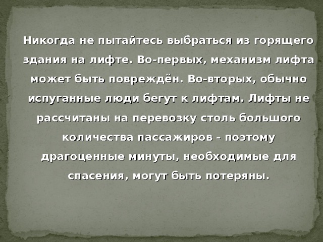  Никогда не пытайтесь выбраться из горящего здания на лифте. Во-первых, механизм лифта может быть повреждён. Во-вторых, обычно испуганные люди бегут к лифтам. Лифты не рассчитаны на перевозку столь большого количества пассажиров - поэтому драгоценные минуты, необходимые для спасения, могут быть потеряны. 