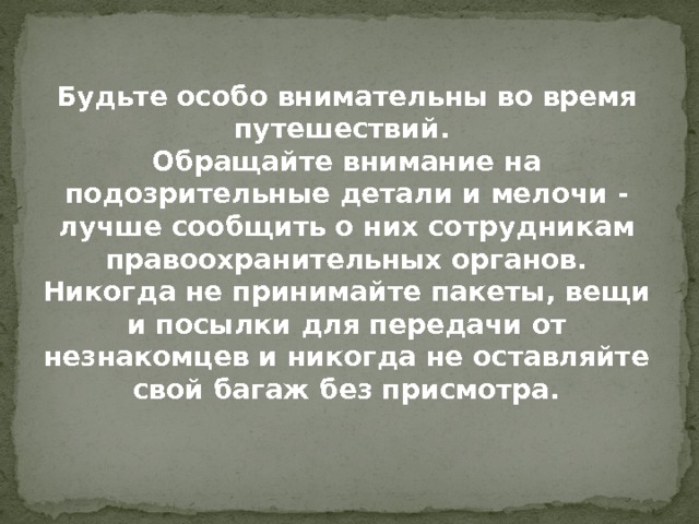  Будьте особо внимательны во время путешествий. Обращайте внимание на подозрительные детали и мелочи - лучше сообщить о них сотрудникам правоохранительных органов. Никогда не принимайте пакеты, вещи и посылки для передачи от незнакомцев и никогда не оставляйте свой багаж без присмотра. 