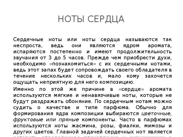 Ноты сердца Сердечные ноты или ноты сердца называются так неспроста, ведь они являются ядром аромата, испаряются постепенно и имеют продолжительность звучания от 3 до 5 часов. Прежде чем приобрести духи, необходимо «познакомиться» с их сердечными нотами, ведь этот запах будет сопровождать своего обладателя в течение нескольких часов и, мало кому захочется ощущать неприятную для него композицию. Именно по этой же причине в «сердце» аромата используются мягкие и ненавязчивые ноты, которые не будут раздражать обоняние. По сердечным нотам можно судить о качестве и типе парфюма. Обычно для формирования ядра композиции выбираются цветочные, фруктовые или пряные компоненты. Часто в парфюмах используются ноты жасмина, розы, фиалки, мимозы и других цветов. Главной задачей сердечных нот является оставить определенное впечатление у окружающих о владельце аромата. 
