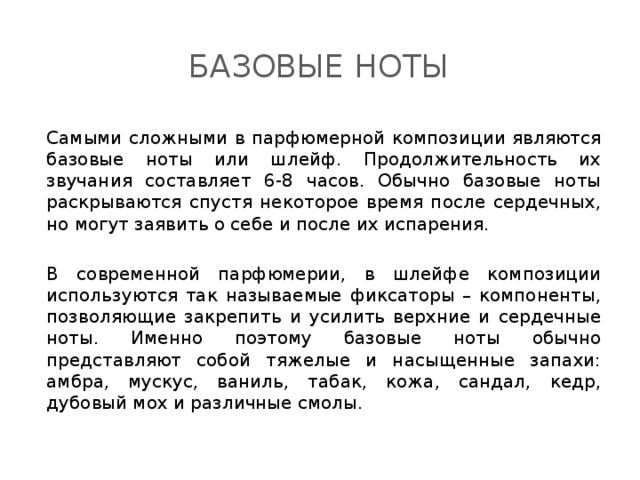 Базовые ноты Самыми сложными в парфюмерной композиции являются базовые ноты или шлейф. Продолжительность их звучания составляет 6-8 часов. Обычно базовые ноты раскрываются спустя некоторое время после сердечных, но могут заявить о себе и после их испарения. В современной парфюмерии, в шлейфе композиции используются так называемые фиксаторы – компоненты, позволяющие закрепить и усилить верхние и сердечные ноты. Именно поэтому базовые ноты обычно представляют собой тяжелые и насыщенные запахи: амбра, мускус, ваниль, табак, кожа, сандал, кедр, дубовый мох и различные смолы . 