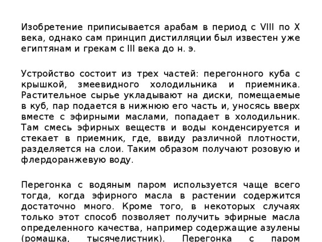 Изобретение приписывается арабам в период с VIII по X века, однако сам принцип дистилляции был известен уже египтянам и грекам с III века до н. э. Устройство состоит из трех частей: перегонного куба с крышкой, змеевидного холодильника и приемника. Растительное сырье укладывают на диски, помещаемые в куб, пар подается в нижнюю его часть и, уносясь вверх вместе с эфирными маслами, попадает в холодильник. Там смесь эфирных веществ и воды конденсируется и стекает в приемник, где, ввиду различной плотности, разделяется на слои. Таким образом получают розовую и флердоранжевую воду. Перегонка с водяным паром используется чаще всего тогда, когда эфирного масла в растении содержится достаточно много. Кроме того, в некоторых случаях только этот способ позволяет получить эфирные масла определенного качества, например содержащие азулены (ромашка, тысячелистник). Перегонка с паром осуществляется как путем перегонки смеси сырья и воды . 