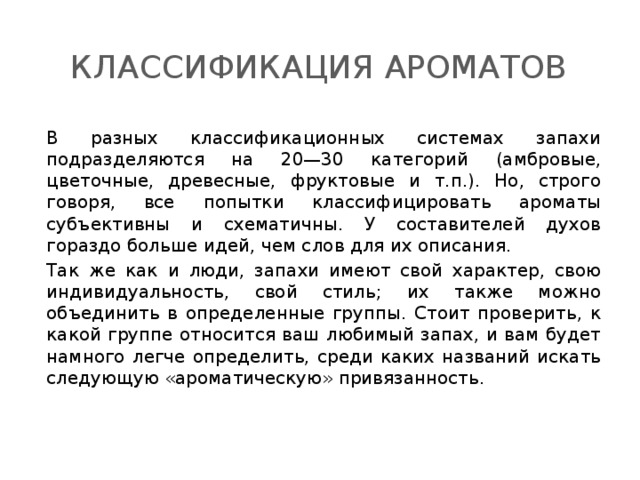 Классификация ароматов В разных классификационных системах запахи подразделяются на 20—30 категорий (амбровые, цветочные, древесные, фруктовые и т.п.). Но, строго говоря, все попытки классифицировать ароматы субъективны и схематичны. У составителей духов гораздо больше идей, чем слов для их описания. Так же как и люди, запахи имеют свой характер, свою индивидуальность, свой стиль; их также можно объединить в определенные группы. Стоит проверить, к какой группе относится ваш любимый запах, и вам будет намного легче определить, среди каких названий искать следующую «ароматическую» привязанность. 