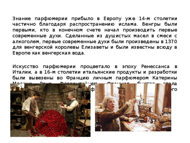 Знание парфюмерии прибыло в Европу уже 14-м столетии частично благодаря распространению ислама. Венгры были первыми, кто в конечном счете начал производить первые современные духи. Сделанные из душистых масел в смеси с алкоголем, первые современные духи были произведены в 1370 для венгерской королевы Елизаветы и были известны всюду в Европе как венгерская вода. Искусство парфюмерии процветало в эпоху Ренессанса в Италии, а в 16-м столетии итальянские продукты и разработки были вывезены во Францию личным парфюмером Катерины Медичи Рене Флорентийцем. Франция быстро стала европейским центром парфюмерного и косметического производства. 