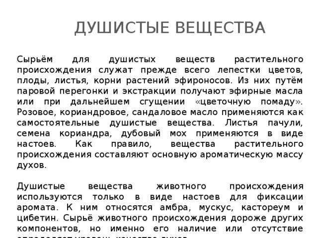 Душистые вещества Сырьём для душистых веществ растительного происхождения служат прежде всего лепестки цветов, плоды, листья, корни растений эфироносов. Из них путём паровой перегонки и экстракции получают эфирные масла или при дальнейшем сгущении «цветочную помаду». Розовое, кориандровое, сандаловое масло применяются как самостоятельные душистые вещества. Листья пачули, семена кориандра, дубовый мох применяются в виде настоев. Как правило, вещества растительного происхождения составляют основную ароматическую массу духов. Душистые вещества животного происхождения используются только в виде настоев для фиксации аромата. К ним относятся амбра, мускус, кастореум и цибетин. Сырьё животного происхождения дороже других компонентов, но именно его наличие или отсутствие определяет уровень качества духов. 