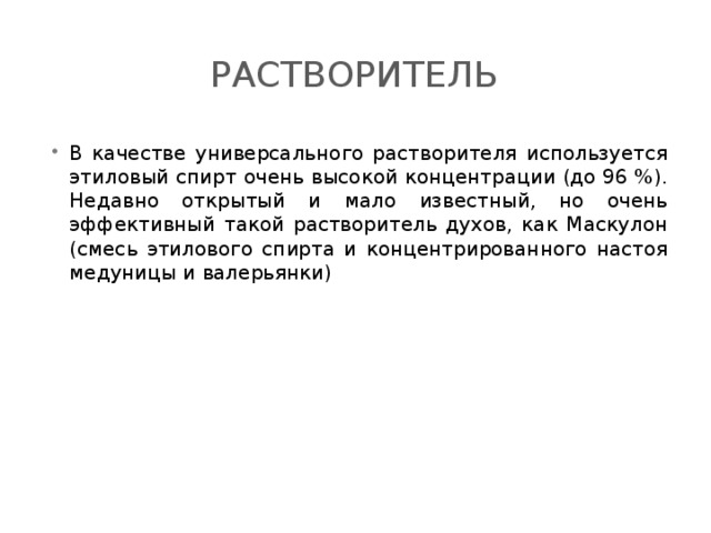 Растворитель В качестве универсального растворителя используется этиловый спирт очень высокой концентрации (до 96 %). Недавно открытый и мало известный, но очень эффективный такой растворитель духов, как Маскулон (смесь этилового спирта и концентрированного настоя медуницы и валерьянки) 