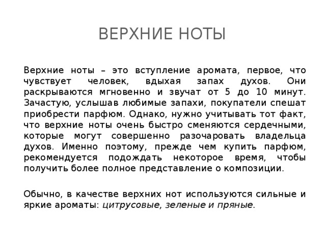 Верхние ноты Верхние ноты – это вступление аромата, первое, что чувствует человек, вдыхая запах духов. Они раскрываются мгновенно и звучат от 5 до 10 минут. Зачастую, услышав любимые запахи, покупатели спешат приобрести парфюм. Однако, нужно учитывать тот факт, что верхние ноты очень быстро сменяются сердечными, которые могут совершенно разочаровать владельца духов. Именно поэтому, прежде чем купить парфюм, рекомендуется подождать некоторое время, чтобы получить более полное представление о композиции. Обычно, в качестве верхних нот используются сильные и яркие ароматы: цитрусовые, зеленые и пряные . 
