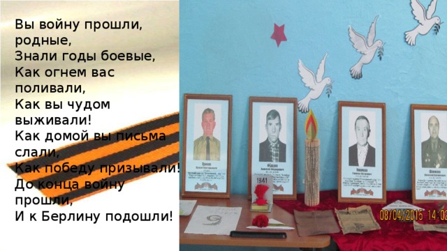 Вы войну прошли, родные,  Знали годы боевые,  Как огнем вас поливали,  Как вы чудом выживали!  Как домой вы письма слали,  Как победу призывали!  До конца войну прошли,  И к Берлину подошли! 