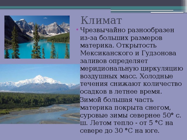  Климат Чрезвычайно разнообразен из-за больших размеров материка. Открытость Мексиканского и Гудзонова заливов определяет меридиональную циркуляцию воздушных масс. Холодные течения снижают количество осадков в летнее время. Зимой большая часть материка покрыта снегом, суровые зимы севернее 50° с. ш. Летом тепло - от 5 °С на севере до 30 °С на юге. 