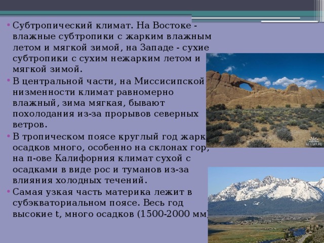 Субтропический климат. На Востоке - влажные субтропики с жарким влажным летом и мягкой зимой, на 3ападе - сухие субтропики с сухим нежарким летом и мягкой зимой. В центральной части, на Миссисипской низменности климат равномерно влажный, зима мягкая, бывают похолодания из-за прорывов северных ветров. В тропическом поясе круглый год жарко, осадков много, особенно на склонах гор, на п-ове Калифорния климат сухой с осадками в виде рос и туманов из-за влияния холодных течений. Самая узкая часть материка лежит в субэкваториальном поясе. Весь год высокие t, много осадков (1500-2000 мм). 