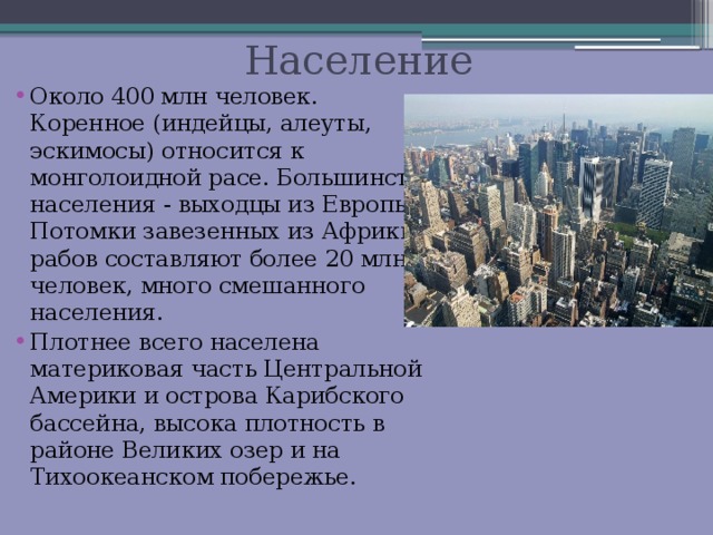  Население Около 400 млн человек. Коренное (индейцы, алеуты, эскимосы) относится к монголоидной расе. Большинство населения - выходцы из Европы. Потомки завезенных из Африки рабов составляют более 20 млн человек, много смешанного населения. Плотнее всего населена материковая часть Центральной Америки и острова Карибского бассейна, высока плотность в районе Великих озер и на Тихоокеанском побережье. 